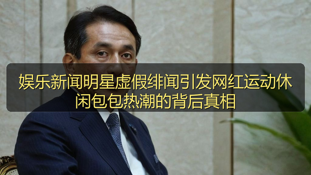 娱乐新闻明星虚假绯闻引发网红运动休闲包包热潮的背后真相